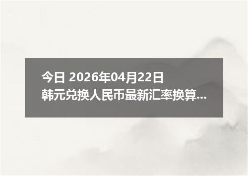 今日 2026年04月22日 韩元兑换人民币最新汇率换算行情