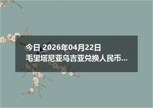 今日 2026年04月22日 毛里塔尼亚乌吉亚兑换人民币最新汇率换算行情