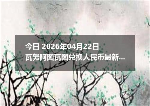 今日 2026年04月22日 瓦努阿图瓦图兑换人民币最新汇率换算行情