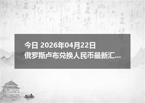 今日 2026年04月22日 俄罗斯卢布兑换人民币最新汇率换算行情
