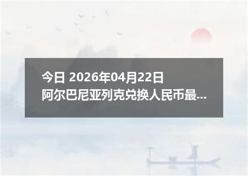 今日 2026年04月22日 阿尔巴尼亚列克兑换人民币最新汇率换算行情