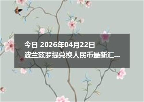 今日 2026年04月22日 波兰兹罗提兑换人民币最新汇率换算行情