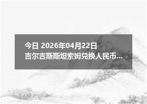 今日 2026年04月22日 吉尔吉斯斯坦索姆兑换人民币最新汇率换算行情