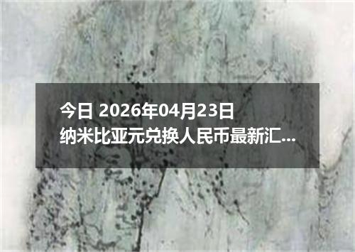今日 2026年04月23日 纳米比亚元兑换人民币最新汇率换算行情