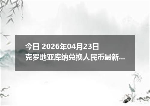 今日 2026年04月23日 克罗地亚库纳兑换人民币最新汇率换算行情