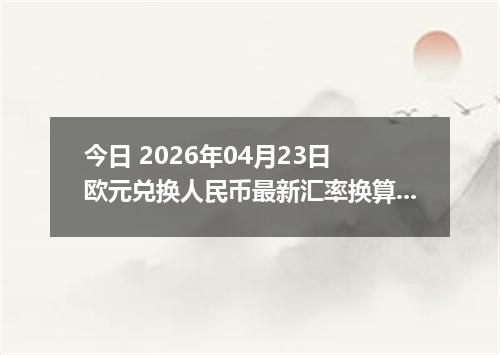 今日 2026年04月23日 欧元兑换人民币最新汇率换算行情