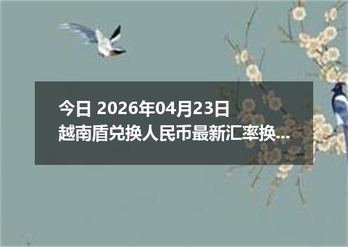 今日 2026年04月23日 越南盾兑换人民币最新汇率换算行情