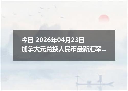 今日 2026年04月23日 加拿大元兑换人民币最新汇率换算行情