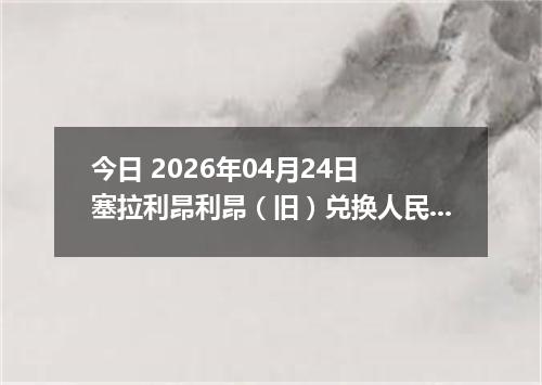 今日 2026年04月24日 塞拉利昂利昂（旧）兑换人民币最新汇率换算行情