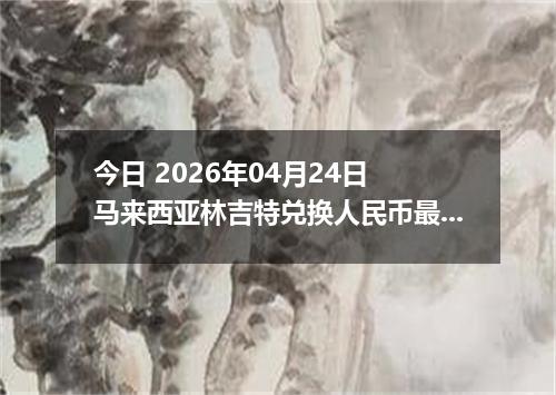 今日 2026年04月24日 马来西亚林吉特兑换人民币最新汇率换算行情
