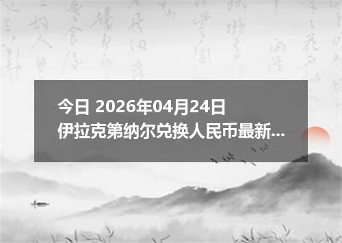 今日 2026年04月24日 伊拉克第纳尔兑换人民币最新汇率换算行情