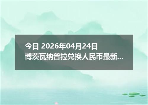 今日 2026年04月24日 博茨瓦纳普拉兑换人民币最新汇率换算行情