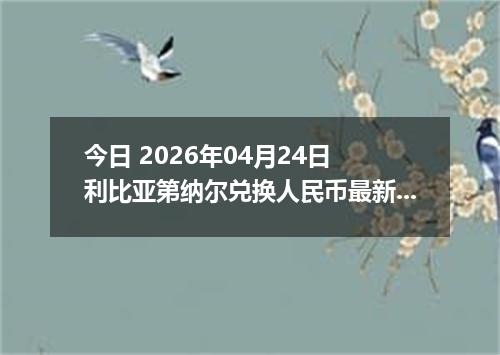 今日 2026年04月24日 利比亚第纳尔兑换人民币最新汇率换算行情