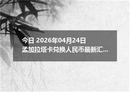 今日 2026年04月24日 孟加拉塔卡兑换人民币最新汇率换算行情