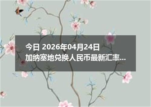 今日 2026年04月24日 加纳塞地兑换人民币最新汇率换算行情