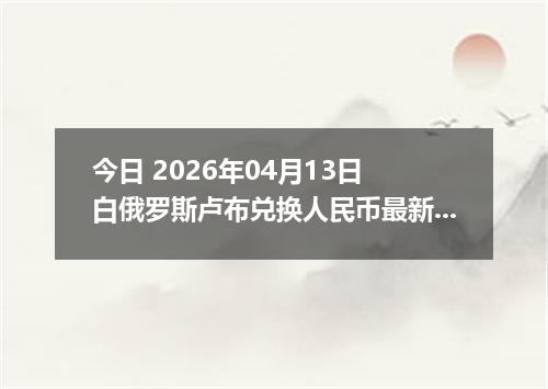 今日 2026年04月13日 白俄罗斯卢布兑换人民币最新汇率换算行情
