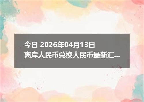 今日 2026年04月13日 离岸人民币兑换人民币最新汇率换算行情