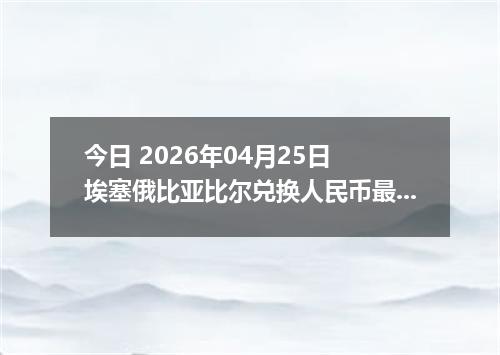 今日 2026年04月25日 埃塞俄比亚比尔兑换人民币最新汇率换算行情