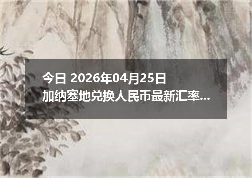 今日 2026年04月25日 加纳塞地兑换人民币最新汇率换算行情