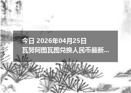 今日 2026年04月25日 瓦努阿图瓦图兑换人民币最新汇率换算行情