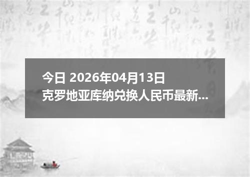 今日 2026年04月13日 克罗地亚库纳兑换人民币最新汇率换算行情