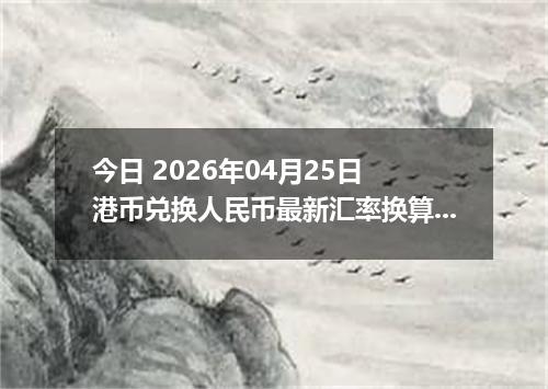 今日 2026年04月25日 港币兑换人民币最新汇率换算行情