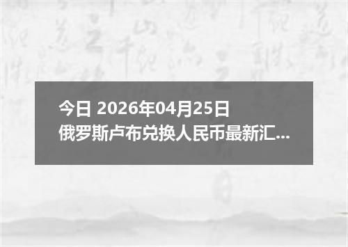 今日 2026年04月25日 俄罗斯卢布兑换人民币最新汇率换算行情