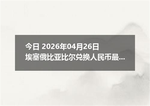 今日 2026年04月26日 埃塞俄比亚比尔兑换人民币最新汇率换算行情