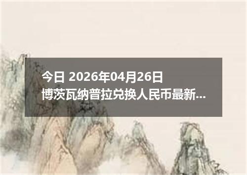 今日 2026年04月26日 博茨瓦纳普拉兑换人民币最新汇率换算行情
