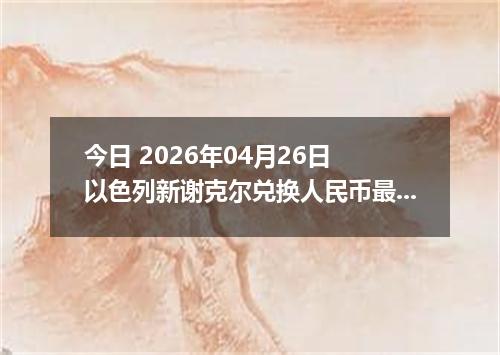 今日 2026年04月26日 以色列新谢克尔兑换人民币最新汇率换算行情