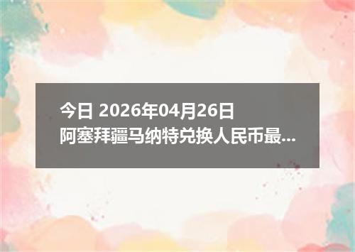 今日 2026年04月26日 阿塞拜疆马纳特兑换人民币最新汇率换算行情