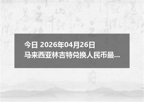 今日 2026年04月26日 马来西亚林吉特兑换人民币最新汇率换算行情