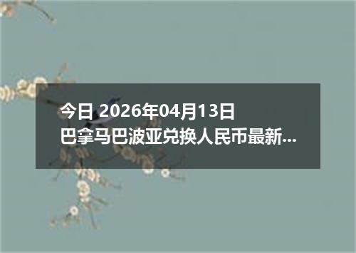 今日 2026年04月13日 巴拿马巴波亚兑换人民币最新汇率换算行情