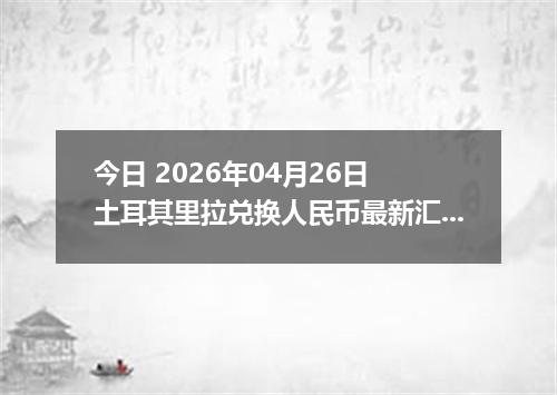 今日 2026年04月26日 土耳其里拉兑换人民币最新汇率换算行情