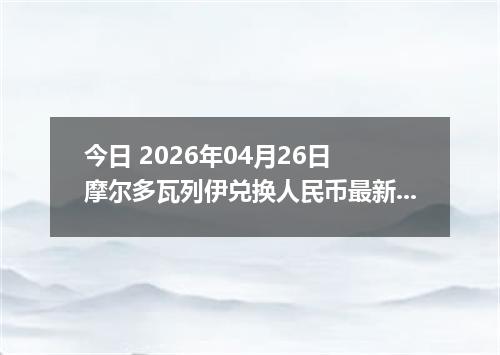 今日 2026年04月26日 摩尔多瓦列伊兑换人民币最新汇率换算行情