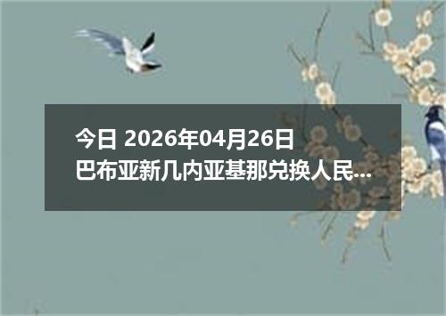 今日 2026年04月26日 巴布亚新几内亚基那兑换人民币最新汇率换算行情
